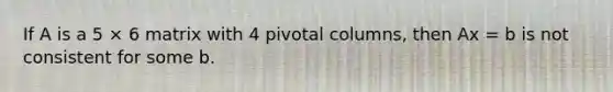 If A is a 5 × 6 matrix with 4 pivotal columns, then Ax = b is not consistent for some b.