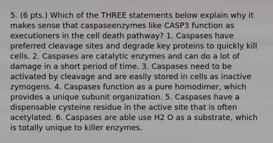 5. (6 pts.) Which of the THREE statements below explain why it makes sense that caspaseenzymes like CASP3 function as executioners in the cell death pathway? 1. Caspases have preferred cleavage sites and degrade key proteins to quickly kill cells. 2. Caspases are catalytic enzymes and can do a lot of damage in a short period of time. 3. Caspases need to be activated by cleavage and are easily stored in cells as inactive zymogens. 4. Caspases function as a pure homodimer, which provides a unique subunit organization. 5. Caspases have a dispensable cysteine residue in the active site that is often acetylated. 6. Caspases are able use H2 O as a substrate, which is totally unique to killer enzymes.