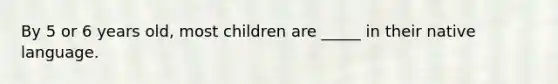 By 5 or 6 years old, most children are _____ in their native language.