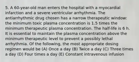 5. A 60-year-old man enters the hospital with a myocardial infarction and a severe ventricular arrhythmia. The antiarrhythmic drug chosen has a narrow therapeutic window: the minimum toxic plasma concentration is 1.5 times the minimum therapeutic plasma concentration. The half-life is 6 h. It is essential to maintain the plasma concentration above the minimum therapeutic level to prevent a possibly lethal arrhythmia. Of the following, the most appropriate dosing regimen would be (A) Once a day (B) Twice a day (C) Three times a day (D) Four times a day (E) Constant intravenous infusion