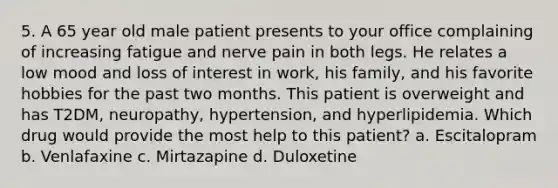 5. A 65 year old male patient presents to your office complaining of increasing fatigue and nerve pain in both legs. He relates a low mood and loss of interest in work, his family, and his favorite hobbies for the past two months. This patient is overweight and has T2DM, neuropathy, hypertension, and hyperlipidemia. Which drug would provide the most help to this patient? a. Escitalopram b. Venlafaxine c. Mirtazapine d. Duloxetine