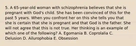 5. A 65-year-old woman with schizophrenia believes that she is pregnant with God's child. She has been convinced of this for the past 5 years. When you confront her on this she tells you that she is certain that she is pregnant and that God is the father. She will not agree that this is not true. Her thinking is an example of which one of the following? A. Egomania B. Coprolalia C. Delusion D. Ailurophobia E. Obsession