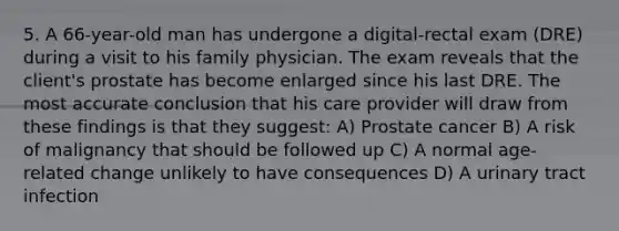 5. A 66-year-old man has undergone a digital-rectal exam (DRE) during a visit to his family physician. The exam reveals that the client's prostate has become enlarged since his last DRE. The most accurate conclusion that his care provider will draw from these findings is that they suggest: A) Prostate cancer B) A risk of malignancy that should be followed up C) A normal age-related change unlikely to have consequences D) A urinary tract infection