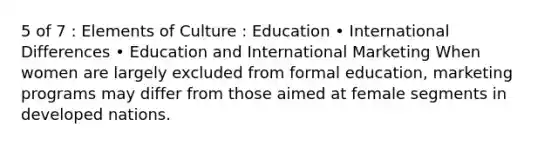 5 of 7 : Elements of Culture : Education • International Differences • Education and International Marketing When women are largely excluded from formal education, marketing programs may differ from those aimed at female segments in developed nations.