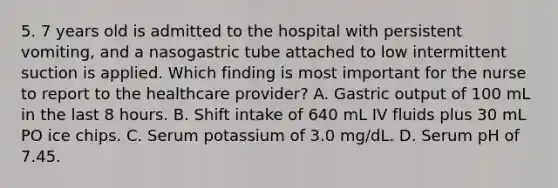 5. 7 years old is admitted to the hospital with persistent vomiting, and a nasogastric tube attached to low intermittent suction is applied. Which finding is most important for the nurse to report to the healthcare provider? A. Gastric output of 100 mL in the last 8 hours. B. Shift intake of 640 mL IV fluids plus 30 mL PO ice chips. C. Serum potassium of 3.0 mg/dL. D. Serum pH of 7.45.