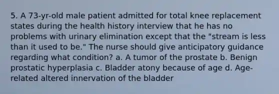 5. A 73-yr-old male patient admitted for total knee replacement states during the health history interview that he has no problems with urinary elimination except that the "stream is less than it used to be." The nurse should give anticipatory guidance regarding what condition? a. A tumor of the prostate b. Benign prostatic hyperplasia c. Bladder atony because of age d. Age-related altered innervation of the bladder