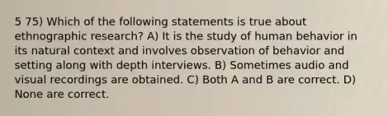 5 75) Which of the following statements is true about ethnographic research? A) It is the study of human behavior in its natural context and involves observation of behavior and setting along with depth interviews. B) Sometimes audio and visual recordings are obtained. C) Both A and B are correct. D) None are correct.