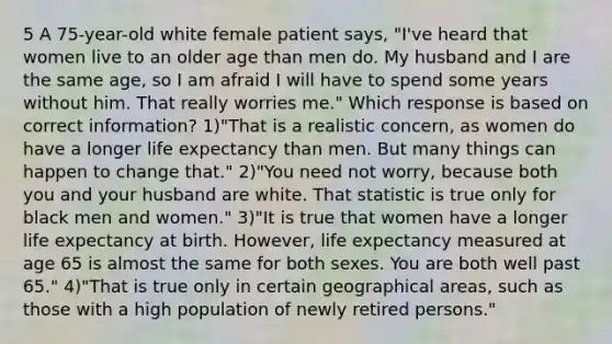 5 A 75-year-old white female patient says, "I've heard that women live to an older age than men do. My husband and I are the same age, so I am afraid I will have to spend some years without him. That really worries me." Which response is based on correct information? 1)"That is a realistic concern, as women do have a longer life expectancy than men. But many things can happen to change that." 2)"You need not worry, because both you and your husband are white. That statistic is true only for black men and women." 3)"It is true that women have a longer life expectancy at birth. However, life expectancy measured at age 65 is almost the same for both sexes. You are both well past 65." 4)"That is true only in certain geographical areas, such as those with a high population of newly retired persons."