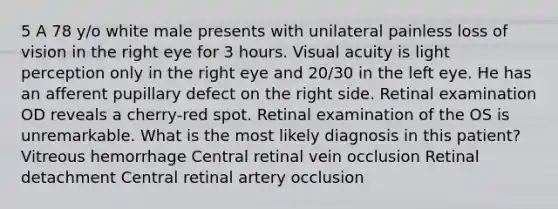 5 A 78 y/o white male presents with unilateral painless loss of vision in the right eye for 3 hours. Visual acuity is light perception only in the right eye and 20/30 in the left eye. He has an afferent pupillary defect on the right side. Retinal examination OD reveals a cherry-red spot. Retinal examination of the OS is unremarkable. What is the most likely diagnosis in this patient? Vitreous hemorrhage Central retinal vein occlusion Retinal detachment Central retinal artery occlusion