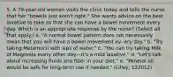 5. A 79-year-old woman visits the clinic today and tells the nurse that her "bowels just aren't right." She wants advice on the best laxative to take so that she can have a bowel movement every day. Which is an appropriate response by the nurse? (Select all that apply.) a. "A normal bowel pattern does not necessarily mean that you will have a bowel movement ev- ery day." b. "Try taking Metamucil with sips of water." c. "You can try taking Milk of Magnesia every other day—it's a mild laxative." d. "Let's talk about increasing fluids and fiber in your diet." e. "Mineral oil would be safe for long-term use if needed." (Lilley, 122012)