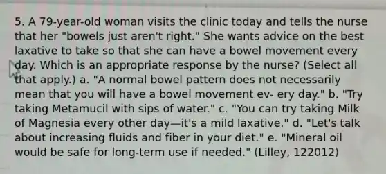 5. A 79-year-old woman visits the clinic today and tells the nurse that her "bowels just aren't right." She wants advice on the best laxative to take so that she can have a bowel movement every day. Which is an appropriate response by the nurse? (Select all that apply.) a. "A normal bowel pattern does not necessarily mean that you will have a bowel movement ev- ery day." b. "Try taking Metamucil with sips of water." c. "You can try taking Milk of Magnesia every other day—it's a mild laxative." d. "Let's talk about increasing fluids and fiber in your diet." e. "Mineral oil would be safe for long-term use if needed." (Lilley, 122012)