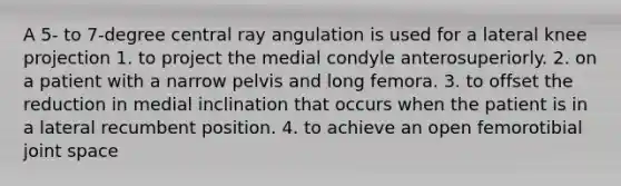 A 5- to 7-degree central ray angulation is used for a lateral knee projection 1. to project the medial condyle anterosuperiorly. 2. on a patient with a narrow pelvis and long femora. 3. to offset the reduction in medial inclination that occurs when the patient is in a lateral recumbent position. 4. to achieve an open femorotibial joint space