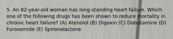5. An 82-year-old woman has long-standing heart failure. Which one of the following drugs has been shown to reduce mortality in chronic heart failure? (A) Atenolol (B) Digoxin (C) Dobutamine (D) Furosemide (E) Spironolactone