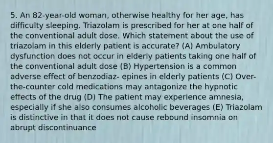 5. An 82-year-old woman, otherwise healthy for her age, has difficulty sleeping. Triazolam is prescribed for her at one half of the conventional adult dose. Which statement about the use of triazolam in this elderly patient is accurate? (A) Ambulatory dysfunction does not occur in elderly patients taking one half of the conventional adult dose (B) Hypertension is a common adverse effect of benzodiaz- epines in elderly patients (C) Over-the-counter cold medications may antagonize the hypnotic effects of the drug (D) The patient may experience amnesia, especially if she also consumes alcoholic beverages (E) Triazolam is distinctive in that it does not cause rebound insomnia on abrupt discontinuance