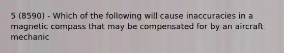 5 (8590) - Which of the following will cause inaccuracies in a magnetic compass that may be compensated for by an aircraft mechanic