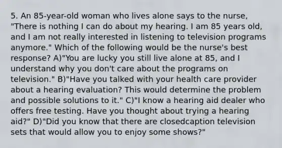 5. An 85-year-old woman who lives alone says to the nurse, "There is nothing I can do about my hearing. I am 85 years old, and I am not really interested in listening to television programs anymore." Which of the following would be the nurse's best response? A)"You are lucky you still live alone at 85, and I understand why you don't care about the programs on television." B)"Have you talked with your health care provider about a hearing evaluation? This would determine the problem and possible solutions to it." C)"I know a hearing aid dealer who offers free testing. Have you thought about trying a hearing aid?" D)"Did you know that there are closedcaption television sets that would allow you to enjoy some shows?"