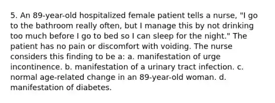 5. An 89-year-old hospitalized female patient tells a nurse, "I go to the bathroom really often, but I manage this by not drinking too much before I go to bed so I can sleep for the night." The patient has no pain or discomfort with voiding. The nurse considers this finding to be a: a. manifestation of urge incontinence. b. manifestation of a urinary tract infection. c. normal age-related change in an 89-year-old woman. d. manifestation of diabetes.