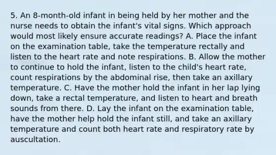 5. An 8-month-old infant in being held by her mother and the nurse needs to obtain the infant's vital signs. Which approach would most likely ensure accurate readings? A. Place the infant on the examination table, take the temperature rectally and listen to the heart rate and note respirations. B. Allow the mother to continue to hold the infant, listen to the child's heart rate, count respirations by the abdominal rise, then take an axillary temperature. C. Have the mother hold the infant in her lap lying down, take a rectal temperature, and listen to heart and breath sounds from there. D. Lay the infant on the examination table, have the mother help hold the infant still, and take an axillary temperature and count both heart rate and respiratory rate by auscultation.