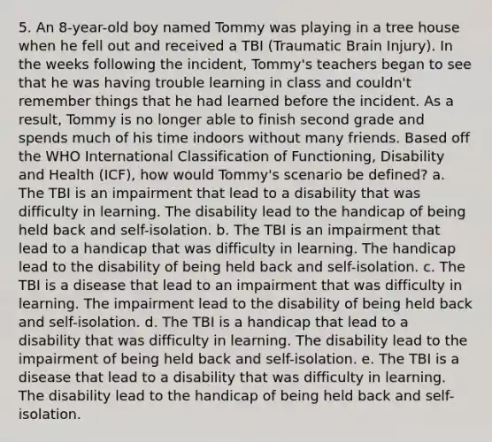 5. An 8-year-old boy named Tommy was playing in a tree house when he fell out and received a TBI (Traumatic Brain Injury). In the weeks following the incident, Tommy's teachers began to see that he was having trouble learning in class and couldn't remember things that he had learned before the incident. As a result, Tommy is no longer able to finish second grade and spends much of his time indoors without many friends. Based off the WHO International Classification of Functioning, Disability and Health (ICF), how would Tommy's scenario be defined? a. The TBI is an impairment that lead to a disability that was difficulty in learning. The disability lead to the handicap of being held back and self-isolation. b. The TBI is an impairment that lead to a handicap that was difficulty in learning. The handicap lead to the disability of being held back and self-isolation. c. The TBI is a disease that lead to an impairment that was difficulty in learning. The impairment lead to the disability of being held back and self-isolation. d. The TBI is a handicap that lead to a disability that was difficulty in learning. The disability lead to the impairment of being held back and self-isolation. e. The TBI is a disease that lead to a disability that was difficulty in learning. The disability lead to the handicap of being held back and self-isolation.