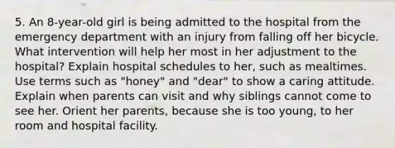 5. An 8-year-old girl is being admitted to the hospital from the emergency department with an injury from falling off her bicycle. What intervention will help her most in her adjustment to the hospital? Explain hospital schedules to her, such as mealtimes. Use terms such as "honey" and "dear" to show a caring attitude. Explain when parents can visit and why siblings cannot come to see her. Orient her parents, because she is too young, to her room and hospital facility.