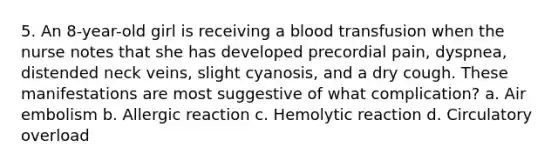 5. An 8-year-old girl is receiving a blood transfusion when the nurse notes that she has developed precordial pain, dyspnea, distended neck veins, slight cyanosis, and a dry cough. These manifestations are most suggestive of what complication? a. Air embolism b. Allergic reaction c. Hemolytic reaction d. Circulatory overload