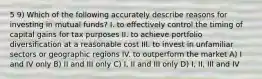 5 9) Which of the following accurately describe reasons for investing in mutual funds? I. to effectively control the timing of capital gains for tax purposes II. to achieve portfolio diversification at a reasonable cost III. to invest in unfamiliar sectors or geographic regions IV. to outperform the market A) I and IV only B) II and III only C) I, II and III only D) I, II, III and IV