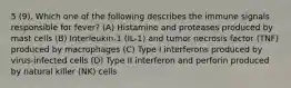 5 (9). Which one of the following describes the immune signals responsible for fever? (A) Histamine and proteases produced by mast cells (B) Interleukin-1 (IL-1) and tumor necrosis factor (TNF) produced by macrophages (C) Type I interferons produced by virus-infected cells (D) Type II interferon and perforin produced by natural killer (NK) cells