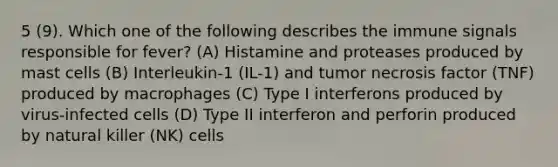 5 (9). Which one of the following describes the immune signals responsible for fever? (A) Histamine and proteases produced by mast cells (B) Interleukin-1 (IL-1) and tumor necrosis factor (TNF) produced by macrophages (C) Type I interferons produced by virus-infected cells (D) Type II interferon and perforin produced by natural killer (NK) cells