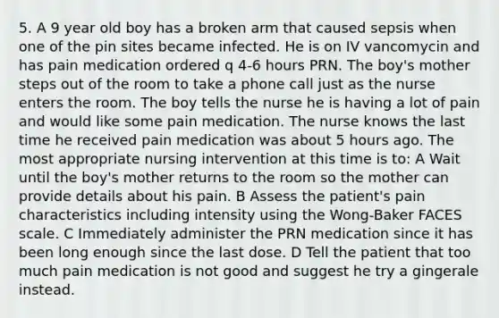 5. A 9 year old boy has a broken arm that caused sepsis when one of the pin sites became infected. He is on IV vancomycin and has pain medication ordered q 4-6 hours PRN. The boy's mother steps out of the room to take a phone call just as the nurse enters the room. The boy tells the nurse he is having a lot of pain and would like some pain medication. The nurse knows the last time he received pain medication was about 5 hours ago. The most appropriate nursing intervention at this time is to: A Wait until the boy's mother returns to the room so the mother can provide details about his pain. B Assess the patient's pain characteristics including intensity using the Wong-Baker FACES scale. C Immediately administer the PRN medication since it has been long enough since the last dose. D Tell the patient that too much pain medication is not good and suggest he try a gingerale instead.