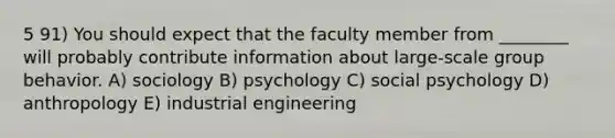 5 91) You should expect that the faculty member from ________ will probably contribute information about large-scale group behavior. A) sociology B) psychology C) social psychology D) anthropology E) industrial engineering