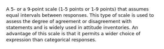 A 5- or a 9-point scale (1-5 points or 1-9 points) that assumes equal intervals between responses. This type of scale is used to assess the degree of agreement or disagreement with statements and is widely used in attitude inventories. An advantage of this scale is that it permits a wider choice of expression than categorical responses.