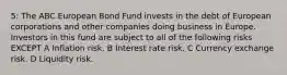 5: The ABC European Bond Fund invests in the debt of European corporations and other companies doing business in Europe. Investors in this fund are subject to all of the following risks EXCEPT A Inflation risk. B Interest rate risk. C Currency exchange risk. D Liquidity risk.