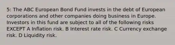 5: The ABC European Bond Fund invests in the debt of European corporations and other companies doing business in Europe. Investors in this fund are subject to all of the following risks EXCEPT A Inflation risk. B Interest rate risk. C Currency exchange risk. D Liquidity risk.