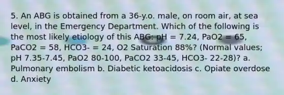 5. An ABG is obtained from a 36-y.o. male, on room air, at sea level, in the Emergency Department. Which of the following is the most likely etiology of this ABG: pH = 7.24, PaO2 = 65, PaCO2 = 58, HCO3- = 24, O2 Saturation 88%? (Normal values; pH 7.35-7.45, PaO2 80-100, PaCO2 33-45, HCO3- 22-28)? a. Pulmonary embolism b. Diabetic ketoacidosis c. Opiate overdose d. Anxiety