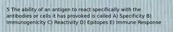 5 The ability of an antigen to react specifically with the antibodies or cells it has provoked is called A) Specificity B) Immunogenicity C) Reactivity D) Epitopes E) Immune Response