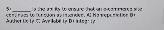 5) ________ is the ability to ensure that an e-commerce site continues to function as intended. A) Nonrepudiation B) Authenticity C) Availability D) Integrity