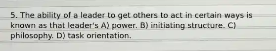 5. The ability of a leader to get others to act in certain ways is known as that leader's A) power. B) initiating structure. C) philosophy. D) task orientation.