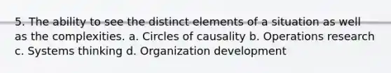 5. The ability to see the distinct elements of a situation as well as the complexities. a. Circles of causality b. Operations research c. Systems thinking d. Organization development