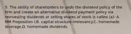 5. The ability of shareholders to undo the dividend policy of the firm and create an alternative dividend payment policy via reinvesting dividends or selling shares of stock is called (a): A. MM Proposition I.B. capital structure irrelevancy.C. homemade leverage.D. homemade dividends.