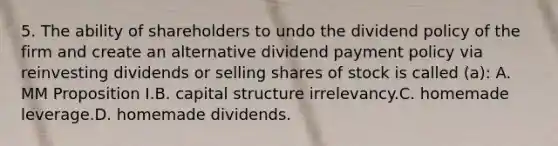 5. The ability of shareholders to undo the dividend policy of the firm and create an alternative dividend payment policy via reinvesting dividends or selling shares of stock is called (a): A. MM Proposition I.B. capital structure irrelevancy.C. homemade leverage.D. homemade dividends.