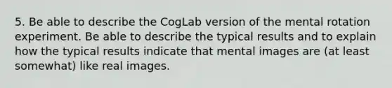 5. Be able to describe the CogLab version of the mental rotation experiment. Be able to describe the typical results and to explain how the typical results indicate that mental images are (at least somewhat) like real images.