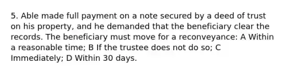 5. Able made full payment on a note secured by a deed of trust on his property, and he demanded that the beneficiary clear the records. The beneficiary must move for a reconveyance: A Within a reasonable time; B If the trustee does not do so; C Immediately; D Within 30 days.