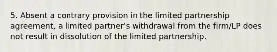 5. Absent a contrary provision in the limited partnership agreement, a limited partner's withdrawal from the firm/LP does not result in dissolution of the limited partnership.