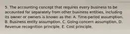 5. The accounting concept that requires every business to be accounted for separately from other business entities, including its owner or owners is known as the: A. Time-period assumption. B. Business entity assumption. C. Going-concern assumption. D. Revenue recognition principle. E. Cost principle.