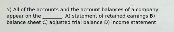 5) All of the accounts and the account balances of a company appear on the ________. A) statement of retained earnings B) balance sheet C) adjusted trial balance D) income statement