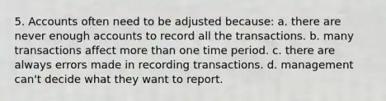 5. Accounts often need to be adjusted because: a. there are never enough accounts to record all the transactions. b. many transactions affect more than one time period. c. there are always errors made in recording transactions. d. management can't decide what they want to report.