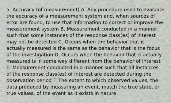 5. Accuracy (of measurement) A. Any procedure used to evaluate the accuracy of a measurement system and, when sources of error are found, to use that information to correct or improve the measurement system B. Measurement conducted in a manner such that some instances of the response class(es) of interest may not be detected C. Occurs when the behavior that is actually measured is the same as the behavior that is the focus of the investigation D. Occurs when the behavior that is actually measured is in some way different from the behavior of interest E. Measurement conducted in a manner such that all instances of the response class(es) of interest are detected during the observation period F. The extent to which observed values, the data produced by measuring an event, match the true state, or true values, of the event as it exists in nature