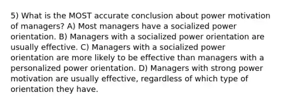 5) What is the MOST accurate conclusion about power motivation of managers? A) Most managers have a socialized power orientation. B) Managers with a socialized power orientation are usually effective. C) Managers with a socialized power orientation are more likely to be effective than managers with a personalized power orientation. D) Managers with strong power motivation are usually effective, regardless of which type of orientation they have.