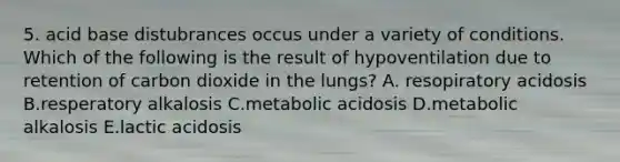 5. acid base distubrances occus under a variety of conditions. Which of the following is the result of hypoventilation due to retention of carbon dioxide in the lungs? A. resopiratory acidosis B.resperatory alkalosis C.metabolic acidosis D.metabolic alkalosis E.lactic acidosis