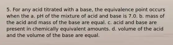 5. For any acid titrated with a base, the equivalence point occurs when the a. pH of the mixture of acid and base is 7.0. b. mass of the acid and mass of the base are equal. c. acid and base are present in chemically equivalent amounts. d. volume of the acid and the volume of the base are equal.